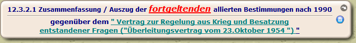 Zusammenfassung / Auszug der fortgeltenden allierten Bestimmungen nach 1990

gegenüber dem " Vertrag zur Regelung aus Krieg und Besatzung
entstandener Fragen ("Überleitungsvertrag vom 23.Oktober 1954 ") "